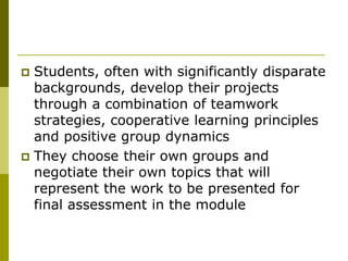  Students, often with significantly disparate
  backgrounds, develop their projects
  through a combination of teamwork
  strategies, cooperative learning principles
  and positive group dynamics
 They choose their own groups and
  negotiate their own topics that will
  represent the work to be presented for
  final assessment in the module
 
