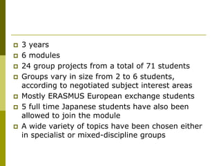    3 years
   6 modules
   24 group projects from a total of 71 students
   Groups vary in size from 2 to 6 students,
    according to negotiated subject interest areas
   Mostly ERASMUS European exchange students
   5 full time Japanese students have also been
    allowed to join the module
   A wide variety of topics have been chosen either
    in specialist or mixed-discipline groups
 