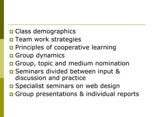  Class demographics
 Team work strategies
 Principles of cooperative learning
 Group dynamics
 Group, topic and medium nomination
 Seminars divided between input &
  discussion and practice
 Specialist seminars on web design
 Group presentations & individual reports
 