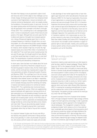 Positive Investment Alternatives to Large-Scale Land Acquisitions or Leases
12
Yet rather than helping to secure pastoralist’s rights to land
and resources and to further adapt to new challenges such as
climate change, the Kenyan government has instead promoted
a process of land fragmentation, resource privatisation, and
irrational commercial development, which are steadily eroding
the foundations of the pastoral system. In particular, the loss of
dry-season grazing areas and the blocking of migratory routes
has left pastoralists more vulnerable to the effects of drought
(Flintan 2011). This is something that is still underappreciated
when it comes to evaluating the causes of food insecurity and
poverty in the region. Although there are some signs that the
incidence and severity of droughts has increased, pastoral-
ists in Kenya, Ethiopia and Uganda report that it is not the
increased frequency or intensity of drought that is so much
the problem, as is the undermining of their coping strategies
(ibid). A pastoralist response to the 2008/9 drought in Kenya
for instance, which resulted in high loss of human life, high
livestock losses and a total of $4.6 million in humanitarian re-
lief, stated that “If we could have access to grazing areas that
we used 30 years ago, this drought would not have affected
us and there would have been no need for you to come here”
(ibid). The marginalisation of pastoral communities can thus
have far-reaching and devastating consequences.
In recent years, there has been much debate about the future
of pastoralism in East Africa. Pessimistic analyses focus on
the declining people to livestock ratios, the few market oppor-
tunities, and the continued loss of grazing land to argue that
most pastoralists are better off leaving the system (Scoones
and Devereux 2008). This is perhaps true in the strict sense
that today very few ‘pure’ pastoral settings remain intact (ibid).
Pastoralists have however proven to be adept in responding
to the dynamics of agrarian change. New social organisations
are for example emerging around the marketing and trading
in livestock and livestock products for commercial markets
(Nunow 2011). This is generating new income earning op-
portunities, especially for women. Others are supplementing
pastoral livelihoods with opportunistic farming and forms of
agro-pastoralism as a risk-spreading strategy (Scoones and
Devereux 2008). Pastoralists are also innovating to cope with
drought and increasing water scarcity. In the Pokot areas of
Western Kenya for instance, pastoralists are developing water
storage facilities by constructing small dams across streams
and rivers (ibid). They are also protecting weaker livestock
from the effects of drought by leaving them in permanent
homesteads where they can feed on hay and farm residues
(ibid).
It is important however to gloss over the very real difficul-
ties faced by many pastoral communities in Kenya and East
Africa more generally. It is often only the better off pastoral-
ists, who posses sufficient assets and capital, who are able
to take advantage of new market opportunities or have man-
aged to gain favouritism within land allocations (Scoones and
Devereux 2008). For the majority of pastoralists, the process
of land fragmentation is compromising their ability to invest,
produce and overcome drought (Flintan 2011). It is therefore
imperative that dominant policy visions which promote large-
scale commercial agricultural development are confronted. In
this struggle, it is important to note that policy visions are not
hegemonic and that many land deals are not fixed but can be
challenged. Opposition from pastoralists and the formation
of ‘resistance coalitions’ is for instance given as one of the
primary reasons for why many of the land deals in the Tana
Delta have stalled (Smalley and Corbera 2012). Parlaying such
rural activism into a broader counter-movement in support of
pastoral rights to land and water, mobility, and customary gov-
ernance systems will be critical to protect the future of dryland
ecosystems such as the Tana Delta.
2.2 Agro-ecology and the
‘peasant principle’
Investments made by small-scale farmers are often based on
what has been called the ‘peasant pedagogy’ (Rosset, Machin
Sosa et al. 2011) or the ‘peasant principle’ (Van der Ploeg
2008). These notions refer to the ability of small-scale family
farmers to harness locally derived knowledge about agriculture
and natural systems in order to build up forms of ecological,
social and cultural capital which allow for the reproduction of
the peasant condition. It is intimately connected to the (re)as-
sertion of peasant autonomy and control over land and other
productive resources in order to construct a ‘farmer road to
development’ based on the principles of food sovereignty,
agrarian reform and human rights (Rosset 2006; Desmarais
2007). In resisting the increasing commodification of nature
and the undemocratic control of the world food system by
‘food empires’, the peasant principle is above all an emancipa-
tory notion (Van der Ploeg 2008).
A powerful example of this form of peasant driven develop-
ment is the agro-ecological movement. Agro-ecology combines
insights from both agronomy and ecology in order to generate
an agro-ecological systems approach to the management of
natural landscapes. This management is based on five key
ecological principles2
which advance a form of low-external
input, sustainable agriculture based on farming systems which
are resource-conserving, resilient and highly biodiverse (De
Schutter and Vanloqueren 2011). Agro-ecology does not in-
volve just the technical aspects of farming. Since the ecologi-
cal principles underpinning agro-ecology are adapted to best
suit local circumstances, agro-ecological systems are highly
2 De Schutter and Vanloqueren (2011) detail the five key ecological principles as follows: 1) recycling biomass and balancing nutrient flow
and availability; (2) securing favorable soil conditions for plant growth through enhanced organic matter; (3) minimizing losses of solar
radiation, water, and nutrients by way of microclimate management, water harvesting, and soil cover; (4) enhancing biological and genetic
diversification on cropland; (5) enhancing beneficial biological interactions and minimizing the use of pesticides.
 