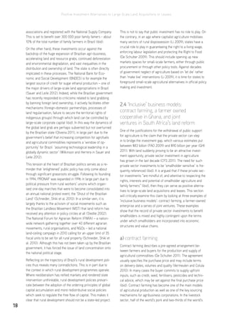Positive Investment Alternatives to Large-Scale Land Acquisitions or Leases
18
associations and registered with the National Supply Company.
This is set to benefit over 300 000 poor family famers - about
10% of the total number of family farmers in Brazil (ibid).
On the other hand, these investments occur against the
backdrop of the huge expansion of Brazilian agri-business,
accelerating land and resource grabs, continued deforestation
and environmental degradation, and vast inequalities in the
distribution and ownership of land. The state is often directly
implicated in these processes. The National Bank for Eco-
nomic and Social Development (BNDES) is for example the
largest source of credit for sugar ethanol production – one of
the major drivers of large-scale land appropriations in Brazil
(Sauer and Leite 2012). Indeed, while the Brazilian government
has recently responded to criticisms related to land grabbing
by banning foreign land ownership, it actively facilitates other
mechanisms (foreign-domestic partnerships, processes of
land regularisation, failure to secure the territorial rights of
indigenous groups) through which land can be controlled by
large-scale corporate capital (ibid). In this way the dynamics of
the global land grab are perhaps subverted but not overturned
by the Brazilian state (Oliveira 2011), in large part due to the
government’s belief that increasing competition for agrofuels
and agricultural commodities represents a ‘window of op-
portunity’ for Brazil ‘assuming technological leadership in a
globally dynamic sector’ (Wilkinson and Herrera in Sauer and
Leite 2012).
This tension at the heart of Brazilian politics serves as a re-
minder that ‘enlightened’ public policy has only come about
through significant grassroots struggle. Following its founding
in 1994, PRONAF was expanded in 1996 in large part due to
political pressure from rural workers’ unions which organ-
ised one-day marches that were to become consolidated into
an annual national protest event, the ‘Shout of the Brazilian
Land’ (Schneider, Shiki et al. 2010). In a similar vein, it is
largely thanks to the activism of social movements such as
the Brazilian Landless Movement (MST) that land reform has
received any attention in policy circles at all (Stedile 2002).
The National Forum for Agrarian Reform (FNRA) – a nation-
wide network gathering together over 40 different agrarian
movements, rural organisations, and NGOs – led a national
land-ceiling campaign in 2010 calling for an upper limit of 35
fiscal units to be set for all rural property (Schneider, Shiki et
al. 2010). Although this has not been taken up by the Brazilian
government, it has forced the issue of land concentration onto
the national political stage.
Reflecting on the trajectory of Brazil’s rural development poli-
cies thus reveals many contradictions. This is in part due to
the context in which rural development programmes operate.
Where neoliberalism has reified markets and rendered state
intervention unthinkable, rural development policies prevari-
cate between the adoption of the ordering principles of global
capital accumulation and more redistributive social policies
which seek to regulate the free flow of capital. This makes it
clear that rural development should not be a state-led project.
This is not to say that public investment has no role to play. On
the contrary, in an age where capitalist agriculture mobilises
many vectors of rural dispossession (Li 2009), states have a
crucial role to play in guaranteeing the right to a living wage,
enforcing labour legislation and protecting the Right to Food
(De Schutter 2009). This should include opening up new
markets spaces for small-scale farmers, either through public
procurement or through other policy tools. Against decades
of government neglect of agriculture based on ‘let die’ rather
than ‘make live’ interventions (Li 2009), it is time for states to
foreground small-scale agricultural alternatives in official policy
making and investment.
2.4 ‘Inclusive’ business models:
contract farming, a farmer owned
cooperative in Ghana, and joint
ventures in South Africa’s land reform
One of the justifications for the withdrawal of public support
for agriculture is the claim that the private sector can step
in to bridge the investment gap, which various estimates put
between $83 billion (FAO 2009) and $90 billion per year (GHI
2011). With land suddenly proving to be an attractive invest-
ment opportunity, private sector investment in agriculture
has grown in the last decade (CFS 2011). The need for such
private sector investments to be ‘smallholder sensitive’ is fre-
quently referenced (ibid). It is argued that if these private sec-
tor investments “are mindful of, and attentive to respecting the
rights, interests and potential of smallholder agriculture and
family farmers” (ibid), then they can serve as positive alterna-
tives to large-scale land acquisitions and leases. This section
will critically examine this claim by looking at three examples of
‘inclusive business models’: contract farming, a farmer-owned
enterprise and a series of joint ventures. These examples
show that the record of private sector investments to benefit
smallholders is mixed and highly contingent upon the terms
under which smallholders are incorporated into economic
structures and value chains.
a) contract farming
Contract farming describes a pre-agreed arrangement be-
tween farmers and buyers for the production and supply of
agricultural commodities (De Schutter 2011). The agreement
usually specifies the purchase price and may include terms
on delivery dates, volumes and quality (Vermeulen and Cotula
2010). In many cases the buyer commits to supply upfront
inputs, such as credit, seed, fertilisers, pesticides and techni-
cal advice, which may be set against the final purchase price
(ibid). Contract farming has become one of the main models
of agricultural production as well as one of the key sourcing
mechanisms for agribusiness corporations. In the livestock
sector, half of the world’s pork and two-thirds of the world’s
 