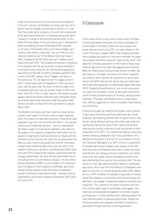 Positive Investment Alternatives to Large-Scale Land Acquisitions or Leases
22
Under the structure set out by the contractual arrangement
of the joint ventures, the Motelele community was thus set to
benefit from the strategic partnerships in the form of: i) rent
from the private sector company; ii) income from employment
at the agricultural enterprise; iii) training by the private sector
company in a range of technical and business skills; iv) divi-
dends from the shares in the joint venture; and v) development
grants provided by the state (Greenberg 2009). However,
so far many of the benefits held out for these strategic part-
nerships have failed to materialise. Two out of the four joint
ventures created as part of the Motelele land claim have in
effect collapsed while the others have yet to realise a profit
(Davis and Lahiff 2011). The Dinaledi joint venture is something
of an exception with the agri-business company investing in
a new pack house, computers for training young people and
new offices for the CPA. In 2009-10, Dinaledi paid R622 000
in rent to the CPA, making it the 2nd
biggest contributor to
the community. This still does not alter the bigger picture in
which “Twelve years after the lodgement of their restitution
claim, and five years after the return of the first lands, most
households have yet to see any positive impact on their liveli-
hood” (ibid: 20). In fact, in many respects, the situation actually
appears worse than before restitution with employment levels
on all farms below what they were under the previous land
owners and with a marked shift from permanent to seasonal
labour (ibid).
The Motelele community land claim case thus raises serious
concerns with respect to the joint venture model, especially
within the context of a land reform process. Those which were
supposed to gain the most from the land reform – the claimant
community of smallholder farmers – have not really benefit-
ted while a range of private-sector operators, who were not
the targets of the restitution programme, were drawn into the
process. In aligning the restitution process so closely with the
promotion of joint ventures, the South African government has
been accused of prioritizing productivity and the continuation
of large-scale commercial agriculture over the rights of the
claimant community to access to land (Greenberg 2009; Davis
and Lahiff 2011). Following the setbacks experienced with the
strategic partnerships, the South African government has an-
nounced an end to its joint venture strategy in the land reform
process (Greenberg 2009). It is still however not contemplat-
ing a true agrarian reform based on smallholder agriculture,
instead shifting towards a loser land-lease arrangement –
termed ‘community-private partnerships’ – between farming
organisations and private companies (Greenberg 2009; Davis
and Lahiff 2011).
3 Conclusion
In the context of the current rush for land in which the flows
of land based wealth and power are being increasingly (re)
concentrated in the hands of dominant social classes and
groups (Borras, Franco et al. 2011), an urgent debate on the
future of farming is needed. Rather than accepting and seek-
ing to regulate land grabs as if they were inevitable, this paper
has proposed alternative investment opportunities which chal-
lenge the normative assumptions of the model of large-scale,
industrial agriculture that these land appropriations promote.
While the modernisation discourse tells farmers to either ‘get
big or get out’, this paper has shown that a form of agrarian
accumulation which ignores the imperatives for social repro-
duction and which destroys the natural resource based upon
which agriculture depends is fundamentally flawed (Bernstein
2009). Guided by the philosophy of ‘one no and many yeses’,
this paper has illustrated a variety of alternative investments.
Some of these provide the basis for forming a strong counter-
movement. This paper will therefore end on a prescriptive
note, offering suggestions on how to strengthen these alterna-
tive investments.
It should once again be noted that the largest single investors
in agriculture around the world are small-scale agricultural
producers. By mobilising different sets of capital (human, intel-
lectual, natural, physical and financial) small-scale producers
significantly improve the value of their natural and physical
asset base by making productive on and occasionally off-farm
investments (CFS 2011). The investments made by small-scale
farmers following Zimbabwe’s Fast Track Land Reform Pro-
gramme are illustrative of this form of ‘accumulation from be-
low’ (Scoones, Marongwe et al. 2011). Contrary to predictions
of complete agricultural collapse, close analysis of the liveli-
hood outcomes of Zimbabwe’s land reform shows that small-
scale farmers are making productive investments, are selling
produce for the market, and are stimulating a growth in the
agricultural productivity and the rural economy (ibid). The pos-
sibility of a new ‘agricultural revolution’ based on smallholder
agriculture, which now forms the bedrock of Zimbabwe’s new
agrarian structure, is currently being discussed (Cliffe, Alexan-
der et al. 2011). Similarly, the example of pastoralism in Kenya
shows that indigenous communities, with low technology and
few inputs, can engage in substantial capital accumulation and
investment. This is based on the ability to harness and trans-
form natural capital, adapt to landscapes, and engage in the
collective and sustainable management of common property
and resources. It is these abilities which make pastoralism the
most effective system to develop dryland areas. Despite this,
the Kenyan government appears committed to phasing out
pastoralism through a process of land fragmentation.
 