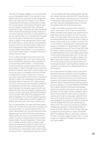 Positive Investment Alternatives to Large-Scale Land Acquisitions or Leases
23
The power of the ‘peasant pedagogy’ is a cross-cutting theme
across all the examples studied. It is this repertoire of knowl-
edge and skills that has underpinned the agro-ecology move-
ment in Latin America and the Caribbean in which farmers
themselves are the main agents and beneficiaries of change.
The transnationalisation of this movement through its uptake
by La Via Campesina amongst others offers real hope for
transformative change. This example also shows that although
farmers should clearly be leading this change, outside assis-
tance which builds upon the activities of small-scale farmers is
also very important. Many of the cases examined in this paper
have thus focussed on investments which mobilise public
policies in support of small-scale agriculture. From the exam-
ples of agro-forestry in southern African, to re-localised food
networks in the EU, to new nested markets in Brazil, there is
much to be gained from public investment which helps pro-
tect and strengthen these initiatives. A convincing argument
can therefore be made in favour of ‘bringing the state back in’
(Borras, Franco et al. 2011).
This is not without risks given the prominent role the state
plays in ‘land grabbing’. Even so, the case for positive public
action and investment in agriculture remains compelling. As
Du Toit and Hickey (2007) comment, “… the state remains
the only institution that can protect people from the forces of
either markets or ‘tradition’ and though history has shown the
limitations of modernist hopes, there is a broad consensus that
the time has come for a re-evaluation of the role of the state
in development and economic transformation”. At the very
least, states should avoid the (re)concentration of land and the
extraction of wealth from rural populations for global capital
accumulation (Borras, Franco et al. 2011). States can play a
much more constructive role than this however by implement-
ing (re)distributive land reform form, enforcing competition
laws to break agri-food monopolies, supporting farmer coop-
eratives, promoting urban food strategies, creating food policy
councils, investing in public goods, and endorsing the Right to
Food (De Schutter 2009). Some of the examples which this
paper has highlighted, from community supported agriculture
in the EU to the creative public procurement strategies of the
Brazilian government, point to the success of these policies.
Not in all cases examined in this paper has the state played a
positive role. The South African government’s imposition of the
joint venture model in its restitution programme has not de-
livered material benefits to the rural communities which were
supposed to gain the most from the reform while allowing a
range of private sector actors to insert themselves into the
process. This does not necessarily hold true for all inclusive
business models. The case of Kuapa Kokoo in Ghana shows
that it is possible for farmers to exercise ‘producer power’
by forming a cooperative and climb up the value-chain by ex-
panding into trading and marketing activities. Yet there does
exist something of a inherent tension when it comes to linking
two groups of actors – agribusiness and small-scale farmers
– with very different asset bases, bargaining power, and long-
term interests (Vermeulen and Cotula 2010). These differences
remain a major obstacle to realizing any kind of mutual benefit.
It is precisely this understanding which is the rationale in con-
structing an alternative food geography based on horizontal
food networks rather than hierarchical food chains.
In addition to the power asymmetries, there is another im-
portant concern when it comes to these inclusive business
models. Investments which integrate small-scale farmers into
longer value chains are premised on the notion that market
access is the major problem facing small-scale farmers with-
out sufficiently defining what is meant by the term ‘market’ nor
the way in which access to such a market is structured. This
is in turn related to a residual approach to poverty which sees
poverty as a consequence of being excluded from markets
and the development process (Du Toit and Hickey 2007). What
the concept of ‘adverse incorporation’ brings to the debate is
the understanding that inclusion within highly unequal markets
can also create and perpetuate poverty (ibid). The discussion
on contract farming presented in this paper is relevant in this
regard. Unless steps are taken to radically improve the posi-
tion of primary producers within international markets, as in
the Fairtrade framework in which Kuapa Kokoo operated, such
investments run the serious risk of deepening rather than al-
leviating poverty.
The counter movement for building a more just and sustain-
able world food system should thus centre on strengthening
of investment types which build up multiple forms of capital
and which conceive of food not just as a commodity but also
a source of social solidarity, political identity and substantive
rights that make farm based livelihoods something to aspire to
for the next generation of rural youth (McMichael 2009; White
2011). A global movement for food justice and sovereignty
should not be confined to those working in agriculture. Given
the number of human rights it touches, including the right to
food, the right to produce, the right to access to land and its
resources, and the right to a living wage, a global food move-
ment has the potential to become an articulating theme for a
broad campaign for social justice which draws its constituents
from both the global North and South (Holt-Gimenez and
Shattuck 2011). Policy tools such as the Voluntary Guidelines
on Responsible Governance in Land and Natural Resource
Tenure, De Schutter’s Minimum Human Principles Applicable
to Large-Scale Land Acquisitions or Leases, and the wider
Right to Food approach serve as a useful frame of reference
for further civil society struggles for agrarian reform. It is only
through such struggle and contestation that positive rural fu-
tures can be realised.
 