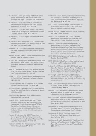 Positive Investment Alternatives to Large-Scale Land Acquisitions or Leases
25
De Schutter, O. (2010). Agro-ecology and the Right to Food:
Report Presented at the 16th Session of the United
Nations Human Rights Council New York, United Nations.
De Schutter, O. (2011). “The Green Rush: The Global Race
for Farmland and the Rights of Land Users.” Harvard
International Law Journal 52(2): 503-559.
De Schutter, O. (2011). “How Not to Think of Land-Grabbing:
Three Critiques of Large-Scale Investments in Farmland.”
Journal of Peasant Studies 38(2): 249-279.
De Schutter, O. (2011). The Right to Food. New York, United
Nations.
De Schutter, O. and G. Vanloqueren (2011). “The New Green
Revolution: How Twenty-First-Century Science Can Feed
the World.” Solutions 2(4): 33-44.
Desmarais, A. A. (2007). La Via Campesina: Globalization and
the Power of Peasants. London and Ann Arbor, Pluto
Press.
DeWalt, B. R. (1985). “Mexico’s Second Green Revolution: Food
for Feed.” Mexican Studies 1(1): 29-60.
Du Toit, A. and S. Hickey (2007). Adverse Incorporation, Social
Exclusion and Chronic Poverty. CPRC Working Paper 81.
Manchester and Bellville, University of Manchester and
PLAAS.
Duvail, S., C. Médard, et al. (2012). “Land and water grabbing
in an East African coastal wetland: The case of the Tana
delta.” Water Alternatives 5(2): 322-343.
Enrique, L. J. (2003). “Economic Reform and Repeasantization
in Post-1990 Cuba.” Latin American Research Review
38(1): 202-218.
ETC (2009). Who Will Feed Us? Questions for the Food and
Climate Crises. Communique, ETC Group. 102.
FAO (2009). How to Feed the World in 2050. Paper prepared
for the High Level Expert-Forum on Feeding the World in
2050. Rome, FAO.
FIAN (2010). Land Grabbing in Kenya and Mozambique.
Heidelburg, FIAN International.
Flintan, F. (2011). ““Broken lands: Broken lives?” Causes,
processes and impacts of land fragmentation in the
rangelands of Ethiopia, Kenya and Uganda.” REGLAP,
Nairobi, from http://www.disasterriskreduction.
net/east-central-africa/library/detail/en/?dyna_
fef[backuri]=/east-central-africa/library/en&dyna_
fef[uid]=1084.
Franco, J. C., L. Levidow, et al. (2010). “Assumptions in
the European Union Biofuels Policy: Frictions with
Experiences in Germany, Brazil and Mozambique.” The
Journal of Peasant Studies 37(4): 661-698.
Friedmann, H. (1993). “The Political Economy of Food: A Global
Crisis.” New Left Review 197: 29-57.
Friedmann, H. (2007). “Scaling Up: Bringing Public Institutions
and Food Service Corporations into the Project for a
Local, Sustainable Food System in Ontario.” Agriculture
and Human Values 24: 389-398.
Fritz, T. (2011). “Globalising Hunger: Food Security and the
EU’s Common Agricultural Policy (CAP).” from http://
www.tni.org/report/globalising-hunger.
Gardner, B. (1996). European Agriculture: Policies, Production,
and Trade. London, Routledge.
Garrity, D. P., F. K. Akkinifesi, et al. (2010). “Evergreen
Agriculture: A Robust Approach to Sustainable Food
Security in Africa.” Food Security 2(3): 197-214.
GHI. (2011). “Enhancing Private Sector Involvement in
Agriculture and Rural Infrastructure Development.”
Global Harvest Initiative Policy Paper, from http://www.
globalharvestinitiative.org/index.php/policy-center/
enhancing-private-sector-involvement-in-agricultural-
and-rural-infrastructure-development/.
GRAIN (2010). Global Agribusiness: Two Decades of Plunder.
Seedling. Barcelona, GRAIN.
GRAIN (2010). World Bank Report on Land Grabbing: Beyond
the Smoke and Mirrors. Barcelona, GRAIN.
Grebmer, K. v., M. Torero, et al. (2011). 2011 Global Hunger
Index. The Challenge of Hunger: Taming Price Spikes and
Excessive Food Price Volatility. Bonn, Washington, D.C.,
Dublin, IFPRI, Concern Worldwide, Welthungerhilfe.
Greenberg, S. (2009). “Thinking Beyond Share Equity
Schemes in Land Reform: How About Going Small?”
Retrieved December 1, 2011, from http://www.sacsis.org.
za/site/article/357.1
Hall, R. (2011). Land Grabbing in Africa and the New Politics
of Food. D. Hughes. Brighton, Future Agricultures
Consortium. Policy Brief 041.
Helliker, K. (2011). “Book Review: Zimbabwe’s Land Reform:
Myths and Realities by Scoones, I. et. al.” Journal of
Contemporary African Studies 29(3): 349-351.
HLPE (2011). Land Tenure and International Investments in
Agriculture. A Report by the High Level Panel of Experts
on Food Security and Nutrition of the Committee on World
Food Security. Rome.
Holt-Gimenez, E. (2006). Campesino a Campesino: Voices
from Latin America’s Farmer to Farmer Movement for
Sustainable Agriculture. Oakland, Food First Books.
Holt-Gimenez, E. (2009). “From Food Crisis to Food
Sovereignty: The Challenge of Social Movements.”
Monthly Review 61(3).
Holt-Gimenez, E. and A. Shattuck (2011). “Food Crises, Food
Regimes and Food Movements: Rumbling of Reform or
Tides of Transformation?” Journal of Peasant Studies
38(1): 109-144.
 