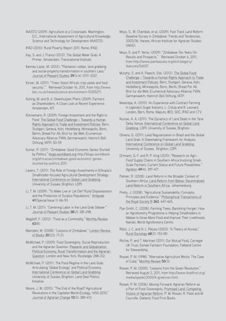 Positive Investment Alternatives to Large-Scale Land Acquisitions or Leases
26
IAASTD (2009). Agriculture at a Crossroads. Washington,
D.C., International Assessment of Agricultural Knowledge,
Science and Technology for Development (IAASTD).
IFAD (2010). Rural Poverty Report 2011. Rome, IFAD.
Kay, S. and J. Franco (2012). The Global Water Grab: A
Primer. Amsterdam, Transnational Institute.
Kenney-Lazar, M. (2012). “Plantation rubber, land grabbing
and social-property transformation in southern Laos.”
Journal of Peasant Studies 39(3-4): 1017–1037.
Kinver, M. (2011). “Trees ‘boost African crop yields and food
security’.” Retrieved October 16, 2011, from http://www.
bbc.co.uk/news/science-environment-15305271.
Koning, M. and B. d. Steenhuijsen Piters (2009). Farmers
as Shareholders: A Close Look at Recent Experience.
Amsterdam, KIT.
Künnemann, R. (2009). Foreign Investment and the Right to
Food. The Global Food Challenge – Towards a Human
Rights Approach to Trade and Investment Policies. Bern,
Stuttgart, Geneva, Koln, Heidelberg, Minneapolis, Bonn,
Berlin, Bread For All; Brot fur die Welt; Ecumenical
Advocacy Alliance; FIAN; Germanwatch; Heinrich Boll
Stiftung; IATP: 50-59.
Kumar, P. (2011). “Zimbabwe: Good Economic Genes Stunted
by Politics.” blogs.worldbank.org http://blogs.worldbank.
org/africacan/zimbabwe-good-economic-genes-
stunted-by-politics 2011.
Lavers, T. (2011). The Role of Foreign Investments in Ethiopia’s
Smallholder-focused Agricultural Development Strategy.
International Conference on Global Land Grabbing.
University of Sussex, Brighton, LDPI.
Li, T. M. (2009). “To Make Live or Let Die? Rural Dispossession
and the Protection of Surplus Populations.” Antipode
41(Special Issue 1): 66-93.
Li, T. M. (2011). “Centering Labor in the Land Grab Debate “
Journal of Peasant Studies 38(2): 281-298.
Magdoff, F. (2012). “Food as a Commodity.” Monthly Review
63(8).
Mamdani, M. (2008). “Lessons of Zimbabwe.” London Review
of Books 30(23): 17-21.
McMichael, P. (2009). Food Sovereignty, Social Reproduction
and the Agrarian Question. Peasants and Globalization.
Political Economy, Rural Transformation and the Agrarian
Question. London and New York, Routledge: 288-312.
McMichael, P. (2011). The Food Regime in the Land Grab:
Articulating ‘Global Ecology’ and Political Economy.
International Conference on Global Land Grabbing.
University of Sussex, Brighton, Land Deal Politics
Initiative.
Moore, J. W. (2010). “The End of the Road? Agricultural
Revolutions in the Capitalist World-Ecology, 1450-2010.”
Journal of Agrarian Change 10(3): 389-413.
Moyo, S., W. Chambati, et al. (2009). Fast Track Land Reform
Baseline Survey in Zimbabwe: Trends and Tendencies,
2005/06. Harare, African Institute for Agrarian Studies
(AIAS).
Moyo, S. and P. Yeros. (2009). “Zimbabwe Ten Years On:
Results and Prospects.” Retrieved October 6, 2011,
from http://www.pambazuka.org/en/category/
features/54037.
Murphy, S. and A. Paasch, Eds. (2012). The Global Food
Challenge – Towards a Human Rights Approach to Trade
and Investment Policies. Bern, Stuttgart, Geneva, Koln,
Heidelberg, Minneapolis, Bonn, Berlin, Bread For All;
Brot fur die Welt; Ecumenical Advocacy Alliance; FIAN;
Germanwatch; Heinrich Boll Stiftung; IATP.
Mwendya, A. (2010). An Experience with Contract Farming
in Uganda’s Sugar Industry. L. Cotula and R. Leonard.
London, Bern, Rome, Maputo, IIED, SDC, IFAD and CTV.
Nunow, A. A. (2011). The Dynamics of Land Deals in the Tana
Delta, Kenya. International Conference on Global Land
Grabbing. LDPI. University of Sussex, Brighton.
Oliveira, G. (2011). Land Regularization in Brazil and the Global
Land Grab: A Statemaking Framework for Analysis.
International Conference on Global Land Grabbing.
University of Sussex, Brighton, LDPI.
Ortmann, G. F. and R. P. King (2010). “Research on Agri-
Food Supply Chains in Southern Africa Involving Small-
Scale Farmers: Current Status and Future Possibilities.”
Agrekon 49(4): 397-417.
Palmer, R. (2008). Land Reform in the Broader Context of
Southern Africa. Land Reform from Below: Decentralized
Land Reform in Southern Africa. Johannesburg.
Pretty, J. (2008). “Agricultural Sustainability: Concepts,
Principles and Evidence.” Philosophical Transactions of
the Royal Society B 363: 447-465.
Pye-Smith, C. (2008). Farming Trees, Banishing Hunger: How
an Agroforestry Programme is Helping Smallholders in
Malawi to Grow More Food and Improve Their Livelihoods.
Nairobi, World Agroforestry Centre.
Ribot, J. C. and N. L. Peluso (2003). “A Theory of Access.”
Rural Sociology 68(2): 153-181.
Ritchie, P. and T. Martinez (2011). Our Mutual Food, Carnegie
UK Trust, Esmee Fairbairn Foundation, Falkland Centre
for Stewardship.
Rosset, P. M. (1998). “Alternative Agriculture Works: The Case
of Cuba.” Monthly Review 50(3).
Rosset, P. M. (2000). “Lessons from the Green Revolution.”
Retrieved August 2, 2011, from http://www.foodfirst.org/
media/opeds/2000/4-greenrev.html.
Rosset, P. M. (2006). Moving Forward: Agrarian Reform as
a Part of Food Sovereignty. Promised Land: Competing
Visions of Agrarian Reform. P. M. Rosset, R. Patel and M.
Courville. Oakland, Food First Books.
 
