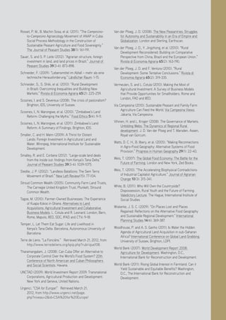 Positive Investment Alternatives to Large-Scale Land Acquisitions or Leases
27
Rosset, P. M., B. Machin Sosa, et al. (2011). “The Campesino-
to-Campesino Agroecology Movement of ANAP in Cuba:
Social Process Methodology in the Construction of
Sustainable Peasant Agriculture and Food Sovereignty.”
The Journal of Peasant Studies 38(1): 161-191.
Sauer, S. and S. P. Leite (2012). “Agrarian structure, foreign
investment in land, and land prices in Brazil.” Journal of
Peasant Studies 39(3-4): 873-898.
Schneider, F. (2009). “Lebensmittel im Abfall – mehr als eine
technische Herausforderung.” Ländlicher Raum: 1-15.
Schneider, S., S. Shiki, et al. (2010). “Rural Development
in Brazil: Overcoming Inequalities and Building New
Markets.” Rivista di Economia Agraria 65(2): 225-259.
Scoones, I. and S. Devereux (2008). The crisis of pastoralism?
Brighton, IDS, University of Sussex.
Scoones, I., N. Marongwe, et al. (2010). “Zimbabwe’s Land
Reform: Challenging the Myths.” Food Ethics 5(4): 9-11.
Scoones, I., N. Marongwe, et al. (2011). Zimbabwe’s Land
Reform: A Summary of Findings. Brighton, IDS.
Smaller, C. and H. Mann (2009). A Thirst for Distant
Lands: Foreign Investment in Agricultural Land and
Water. Winnipeg, International Institute for Sustainable
Development.
Smalley, R. and E. Corbera (2012). “Large-scale land deals
from the inside out: findings from Kenya’s Tana Delta.”
Journal of Peasant Studies 39(3-4): 1039-1075.
Stedile, J. P. (2002). “Landless Batallions: The Sem Terra
Movement of Brazil.” New Left Review(15): 77-104.
Stroud Common Wealth (2005). Community Farm Land Trusts,
The Carnegie United Kingdom Trust, Plunkett, Stround
Common Wealth.
Tagoe, M. (2010). Farmer-Owned Businesses: The Experience
of Kuapa Kokoo in Ghana. Alternatives to Land
Acquisitions: Agricultural Investment and Collaborative
Business Models. L. Cotula and R. Leonard. London, Bern,
Rome, Maputo, IIED, SDC, IFAD and CTV: 9-18.
Temper, L. Let Them Eat Sugar: Life and Livelihood in
Kenya’s Tana Delta. Barcelona, Autonomous University of
Barcelona.
Terre de Liens. “La Foncière.” Retrieved March 21, 2012, from
http://www.terredeliens.org/spip.php?rubrique108.
Tharamangalam, J. (2008). Can Cuba Offer an Alternative to
Corporate Control Over the World’s Food System? 20th
Conference of North American and Cuban Philosophers
and Social Scientists. Havana.
UNCTAD (2009). World Investment Report 2009: Transnational
Corporations, Agricultural Production and Development.
New York and Geneva, United Nations.
Urgenci. “CSA for Europe!” Retrieved March 21,
2012, from http://www.urgenci.net/page.
php?niveau=2&id=CSA%20for%20Europe!
Van der Ploeg, J. D. (2008). The New Peasantries: Struggles
for Autonomy and Sustainability in an Era of Empire and
Globalization. London and Sterling, Earthscan.
Van der Ploeg, J. D., Y. Jingzhong, et al. (2010). “Rural
Development Reconsidered: Building on Comparative
Perspective from China, Brazil and the European Union.”
Rivista di Economia Agraria 65(2): 163-190.
Van der Ploeg, J. D. and F. Ventura (2010). “Rural
Development: Some Tentative Conclusions.” Rivista di
Economia Agraria 65(2): 319-335.
Vermeulen, S. and L. Cotula (2010). Making the Most of
Agricultural Investment: A Survey of Business Models
that Provide Opportunities for Smallholders. Rome and
London, FAO and IIED.
Via Campesina (2010). Sustainable Peasant and Family Farm
Agriculture Can Feed the World. Via Campesina Views.
Jakarta, Via Campesina.
Vihinen, H. and L. Kroger (2008). The Governance of Markets.
Unfolding Webs: The Dynamics of Regional Rural
development. J. D. Van der Ploeg and T. Marsden. Assen,
Royal van Gorcum.
Watts, D. C. H., B. Ilbery, et al. (2005). “Making Reconnections
in Agro-Food Geography: Alternative Systems of Food
Provision.” Progress in Human Geography 29(1): 22-40.
Weis, T. (2007). The Global Food Economy: The Battle for the
Future of Farming. London and New York, Zed Books.
Weis, T. (2010). “The Accelerating Biophysical Contradictions
of Industrial Capitalist Agriculture.” Journal of Agrarian
Change 10(3): 315-341.
White, B. (2011). Who Will Own the Countryside?
Dispossession, Rural Youth and the Future of Farming.
Valedictory Lecture. The Hague, International Institute of
Social Studies
Wiskerke, J. S. C. (2009). “On Places Lost and Places
Regained: Reflections on the Alternative Food Geography
and Sustainable Regional Development.” International
Planning Studies 14(4): 369-387.
Woodhouse, P. and A. S. Ganho (2011). Is Water the Hidden
Agenda of Agricultural Land Acquisition in sub-Saharan
Africa? International Conference on Global Land Grabbing.
University of Sussex, Brighton, LDPI.
World Bank (2007). World Development Report 2008:
Agriculture for Development. Washington, D.C.,
International Bank for Reconstruction and Development.
World Bank (2011). Rising Global Interest in Farmland. Can it
Yield Sustainable and Equitable Benefits? Washington,
D.C., The International Bank for Reconstruction and
Development.
 