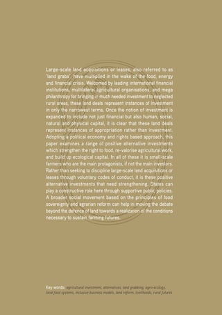 Positive Investment Alternatives to Large-Scale Land Acquisitions or Leases
28
Large-scale land acquisitions or leases, also referred to as
‘land grabs’, have multiplied in the wake of the food, energy
and financial crisis. Welcomed by leading international financial
institutions, multilateral agricultural organisations, and mega
philanthropy for bringing in much needed investment to neglected
rural areas, these land deals represent instances of investment
in only the narrowest terms. Once the notion of investment is
expanded to include not just financial but also human, social,
natural and physical capital, it is clear that these land deals
represent instances of appropriation rather than investment.
Adopting a political economy and rights based approach, this
paper examines a range of positive alternative investments
which strengthen the right to food, re-valorise agricultural work,
and build up ecological capital. In all of these it is small-scale
farmers who are the main protagonists, if not the main investors.
Rather than seeking to discipline large-scale land acquisitions or
leases through voluntary codes of conduct, it is these positive
alternative investments that need strengthening. States can
play a constructive role here through supportive public policies.
A broader social movement based on the principles of food
sovereignty and agrarian reform can help in moving the debate
beyond the defence of land towards a realization of the conditions
necessary to sustain farming futures.
Key words: agricultural investment, alternatives, land grabbing, agro-ecology,
local food systems, inclusive business models, land reform, livelihoods, rural futures
 