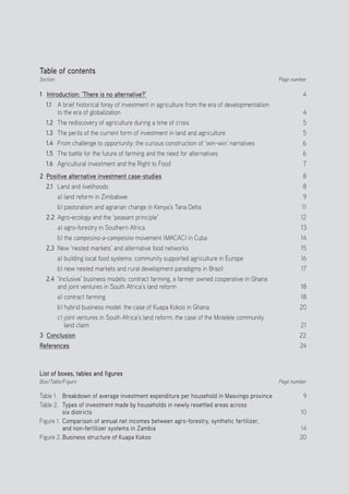 Positive Investment Alternatives to Large-Scale Land Acquisitions or Leases
3
Table of contents
Section
1 Introduction: ‘There is no alternative?’
1.1 	 A brief historical foray of investment in agriculture from the era of developmentalism
to the era of globalization	
1.2	 The rediscovery of agriculture during a time of crisis
1.3	 The perils of the current form of investment in land and agriculture
1.4	 From challenge to opportunity: the curious construction of ‘win-win’ narratives
1.5	 The battle for the future of farming and the need for alternatives
1.6	 Agricultural investment and the Right to Food
2 Positive alternative investment case-studies
2.1	 Land and livelihoods
a) land reform in Zimbabwe
b) pastoralism and agrarian change in Kenya’s Tana Delta
2.2	 Agro-ecology and the ‘peasant principle’
a) agro-forestry in Southern Africa
b) the campesino-a-campesino movement (MACAC) in Cuba
2.3	 New ‘nested markets’ and alternative food networks
a) building local food systems: community supported agriculture in Europe
b) new nested markets and rural development paradigms in Brazil
2.4	 ‘Inclusive’ business models: contract farming, a farmer owned cooperative in Ghana
and joint ventures in South Africa’s land reform
a) contract farming
b) hybrid business model: the case of Kuapa Kokoo in Ghana
c) joint ventures in South Africa’s land reform: the case of the Motelele community
land claim
3 Conclusion
References
List of boxes, tables and figures
Box/Table/Figure
Table 1. 	 Breakdown of average investment expenditure per household in Masvingo province
Table 2. 	Types of investment made by households in newly resettled areas across
six districts
Figure 1.	 Comparison of annual net incomes between agro-forestry, synthetic fertilizer,
and non-fertilizer systems in Zambia
Figure 2.	Business structure of Kuapa Kokoo
Page number
4
4
5
5
6
6
7
8
8
9
11
12
13
14
15
16
17
18
18
20
21
22
24
Page number
9
10
14
20
 
