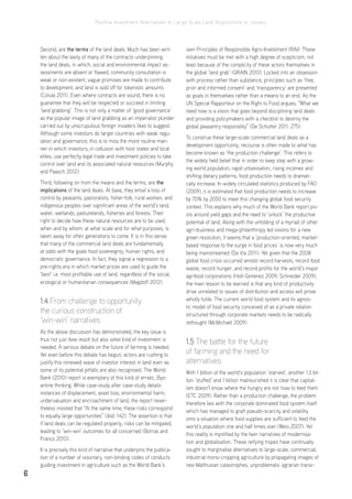 Positive Investment Alternatives to Large-Scale Land Acquisitions or Leases
6
Second, are the terms of the land deals. Much has been writ-
ten about the laxity of many of the contracts underpinning
the land deals, in which, social and environmental impact as-
sessments are absent or flawed, community consultation is
weak or non-existent, vague promises are made to contribute
to development, and land is sold off for tokenistic amounts
(Cotula 2011). Even where contracts are sound, there is no
guarantee that they will be respected or succeed in limiting
‘land grabbing’. This is not only a matter of ‘good governance’
as the popular image of land grabbing as an imperialist plunder
carried out by unscrupulous foreign invaders likes to suggest.
Although some investors do target countries with weak regu-
lation and governance, this is to miss the more routine man-
ner in which investors, in collusion with host states and local
elites, use perfectly legal trade and investment policies to take
control over land and its associated natural resources (Murphy
and Paasch 2012).
Third, following on from the means and the terms, are the
implications of the land deals. At base, they entail a loss of
control by peasants, pastoralists, fisher-folk, rural women, and
indigenous peoples over significant areas of the world’s land,
water, wetlands, pasturelands, fisheries and forests. Their
right to decide how these natural resources are to be used,
when and by whom, at what scale and for what purposes, is
taken away for often generations to come. It is in this sense
that many of the commercial land deals are fundamentally
at odds with the goals food sovereignty, human rights, and
democratic governance. In fact, they signal a regression to a
pre-rights era in which market prices are used to guide the
‘best’ i.e. most profitable use of land, regardless of the social,
ecological or humanitarian consequences (Magdoff 2012).
1.4 From challenge to opportunity:
the curious construction of
‘win-win’ narratives
As the above discussion has demonstrated, the key issue is
thus not just how much but also what kind of investment is
needed. A serious debate on the future of farming is needed.
Yet even before this debate has begun, actors are rushing to
justify this renewed wave of investor interest in land even as
some of its potential pitfalls are also recognised. The World
Bank (2010) report is exemplary of this kind of erratic, Byz-
antine thinking. While case-study after case-study details
instances of displacement, asset loss, environmental harm,
undervaluation and encroachment of land, the report never-
theless insisted that “At the same time, these risks correspond
to equally large opportunities” (ibid: 142). The assertion is that
if land deals can be regulated properly, risks can be mitigated,
leading to ‘win-win’ outcomes for all concerned (Borras and
Franco 2010) .
It is precisely this kind of narrative that underpins the publica-
tion of a number of voluntary, non-binding codes of conducts
guiding investment in agriculture such as the World Bank’s
own Principles of Responsible Agro-Investment (RAI). These
initiatives must be met with a high degree of scepticism, not
least because of the complicity of these actors themselves in
the global ‘land grab’ (GRAIN 2010). Locked into an obsession
with process rather than substance, principles such as ‘free,
prior and informed consent’ and ‘transparency’ are presented
as goals in themselves rather than a means to an end. As the
UN Special Rapporteur on the Right to Food argues, “What we
need now is a vision that goes beyond disciplining land deals
and providing policymakers with a checklist to destroy the
global peasantry responsibly” (De Schutter 2011: 275).
To construe these large-scale commercial land deals as a
development opportunity, recourse is often made to what has
become known as ‘the production challenge’. This refers to
the widely held belief that in order to keep step with a grow-
ing world population, rapid urbanisation, rising incomes and
shifting dietary patterns, food production needs to dramati-
cally increase. In widely circulated statistics produced by FAO
(2009), it is estimated that food production needs to increase
by 70% by 2050 to meet this changing global food security
context. This explains why much of the World Bank report piv-
ots around yield gaps and the need to ‘unlock’ the productive
potential of land. Along with the unfolding of a myriad of other
agri-business and mega-philanthropy led visions for a new
green revolution, it seems that a ‘production-oriented, market-
based response to the surge in food prices’ is now very much
being mainstreamed (Da Via 2011). Yet given that the 2008
global food crisis occurred amidst record harvests, record food
waste, record hunger, and record profits for the world’s major
agrifood corporations (Holt-Gimenez 2009; Schneider 2009),
the main lesson to be learned is that any kind of productivity
drive unrelated to issues of distribution and access will prove
wholly futile. The current world food system and its agnos-
tic model of food security conceived of as a private relation
structured through corporate markets needs to be radically
rethought (McMichael 2009).
1.5 The battle for the future
of farming and the need for
alternatives
With 1 billion of the world’s population ‘starved’, another 1.3 bil-
lion ‘stuffed’ and 1 billion malnourished it is clear that capital-
ism doesn’t know where the hungry are nor how to feed them
(ETC 2009). Rather than a production challenge, the problem
therefore lies with the corporate dominated food system itself
which has managed to graft pseudo-scarcity and volatility
onto a situation where food supplies are sufficient to feed the
world’s population one and half times over (Weis 2007). Yet
this reality is mystified by the twin narratives of modernisa-
tion and globalisation. These reifying tropes have continually
sought to marginalise alternatives to large-scale, commercial,
industrial mono-cropping agriculture by propagating images of
neo-Malthusian catastrophes, unproblematic agrarian transi-
 