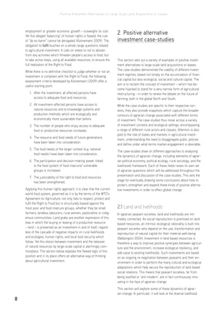 Positive Investment Alternatives to Large-Scale Land Acquisitions or Leases
8
employment or greater economic growth – outweighs its cost.
Yet this alleged ‘balancing’ of human rights is flawed: the rule
of “do no harm” cannot be derogated (Künnemann 2009). The
obligation to fulfil touches on a whole range questions related
to agricultural investment. It calls on states to not to abstain
from any activities which threaten people’s access to food, but
to take active steps, using all available resources, to ensure the
full realization of the Right to Food.
While there is no definitive checklist to judge whether or not an
investment is compliant with the Right to Food, the following
assessment criteria developed by Künnemann (2009) offer a
useful starting point:
1.	 After the investment, all affected persons have
access to adequate food and resources.
2.	 All investment-affected persons have access to
natural resources and to knowledge systems and
production methods which are ecologically and
economically more sustainable than before.
3.	 The number of people who enjoy access to adequate
food or productive resources increases.
4.	 The resource and food needs of future generations
have been taken into consideration.
5.	 The food needs of the larger context (e.g. national
food needs) have been taken into consideration.
6.	 The participation and decision-making power linked
to the food system of food insecure/ vulnerable
groups is increased.
7.	 The justiciability of the right to food and resources
has been strengthened.
Applying this human rights approach, it is clear that the current
world food system, governed as it is by the terms of the WTO’s
Agreement on Agriculture, not only fails to respect, protect and
fulfil the Right to Food but is structurally biased against the
most poor and food insecure groups, whether they be small
farmers, landless labourers, rural women, pastoralists or indig-
enous communities. Land grabs are another expression of this
bias in which the buying or leasing of a productive resource
– land – is presented as an investment in and of itself, regard-
less of the cascade of negative impacts on rural livelihoods
and ecologies, human rights, and local food security which
follow. Yet this elision between investment and the takeover
of natural resources by large-scale capital is alarmingly com-
monplace. The section below exposes the flawed logic of this
position and in its place offers an alternative way of thinking
about agricultural investment.
2 Positive alternative
investment case-studies
This section sets out a variety of examples of positive invest-
ment alternatives to large-scale land acquisitions or leases.
The case-studies demonstrate the viability of different invest-
ment regimes, based not simply on the accumulation of finan-
cial capital but also ecological, social and cultural capital. The
aim is to reclaim the concept of investment – which has be-
come hijacked to stand for a very narrow form of agricultural
restructuring - in order to renew the debate on the future of
farming, both in the global North and South.
While the case-studies are specific to their respective con-
texts, they also provide snapshots which capture the broader
contours of agrarian change associated with different forms
of investment. The case-studies thus move across a variety
of investment contexts and ecological settings, encompassing
a range of different rural actors and classes. Attention is also
paid to the role of states and markets in agricultural invest-
ment, understanding the need to disaggregate public policies
and define under what terms market engagement is desirable.
The case-studies draw on different approaches to analysing
the dynamics of agrarian change, including elements of agrar-
ian political economy, political ecology, rural sociology, and the
livelihoods framework. Each of these fields raises its own set
of agrarian questions which will be addressed throughout the
presentation and discussion of the case-studies. This sets the
stage for eventually drawing some conclusions about how to
protect, strengthen and expand these kinds of positive alterna-
tive investments in order to effect global change.
2.1 Land and livelihoods
In agrarian peasant societies, land and livelihoods are inti-
mately connected. As social reproduction is premised on land
based resources, an intrinsic ecological rationality is built into
peasant societies who depend on the use, transformation and
reproduction of natural capital for their material well-being
(Bebbington 2004). Investment in land based resources is
therefore a way to improve positive synergies between agricul-
ture and the environment, increase ecological resiliency, and
add value to existing livelihoods. Such investments are based
on an ongoing re-negotiation between peasants and their en-
vironment in order to perform the many cultural and ecological
adaptations which help secure the reproduction of land based
social relations. This means that peasant societies, far from
being ossified or ‘anti-modern’, are in fact continuously inno-
vating in the face of agrarian change.
This section will explore some of these dynamics of agrar-
ian change. In particular, it will look at the diverse livelihood
 
