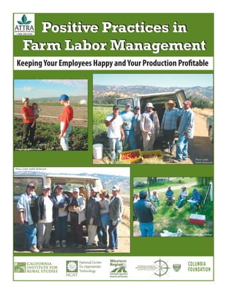 Positive Practices in
www.attra.ncat.org
 1-800-346-9140




       Farm Labor Management
 Keeping Your Employees Happy and Your Production Proﬁtable




Photo credit: Rex Dufour


                                                             Photo credit:
                                                             Judith Redmond

Photo credit: Judith Redmond




                                                    Photo credit: Rex Dufour




                                                      COLUMBIA
                                                      FOUNDATION
 