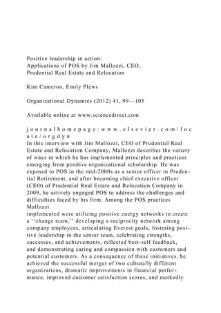Positive leadership in action:
Applications of POS by Jim Mallozzi, CEO,
Prudential Real Estate and Relocation
Kim Cameron, Emily Plews
Organizational Dynamics (2012) 41, 99—105
Available online at www.sciencedirect.com
j o u r n a l h o m e p a g e : w w w . e l s e v i e r . c o m / l o c
a t e / o r g d y n
In this interview with Jim Mallozzi, CEO of Prudential Real
Estate and Relocation Company, Mallozzi describes the variety
of ways in which he has implemented principles and practices
emerging from positive organizational scholarship. He was
exposed to POS in the mid-2000s as a senior officer in Pruden-
tial Retirement, and after becoming chief executive officer
(CEO) of Prudential Real Estate and Relocation Company in
2009, he actively engaged POS to address the challenges and
difficulties faced by his firm. Among the POS practices
Mallozzi
implemented were utilizing positive energy networks to create
a ‘‘change team,’’ developing a reciprocity network among
company employees, articulating Everest goals, fostering posi-
tive leadership in the senior team, celebrating strengths,
successes, and achievements, reflected best-self feedback,
and demonstrating caring and compassion with customers and
potential customers. As a consequence of these initiatives, he
achieved the successful merger of two culturally different
organizations, dramatic improvements in financial perfor-
mance, improved customer satisfaction scores, and markedly
 