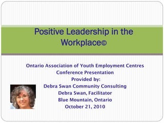 Ontario Association of Youth Employment Centres
Conference Presentation
Provided by:
Debra Swan Community Consulting
Debra Swan, Facilitator
Blue Mountain, Ontario
October 21, 2010
Positive Leadership in the
Workplace©
 