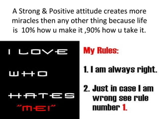 A Strong & Positive attitude creates more
miracles then any other thing because life
is 10% how u make it ,90% how u take ...