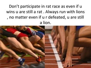 Don’t participate in rat race as even if u
wins u are still a rat . Always run with lions
, no matter even if u r defeated...