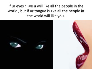 If ur eyes r +ve u will like all the people in the
world , but if ur tongue is +ve all the people in
the world will like y...