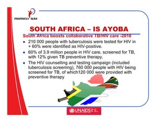 SOUTH AFRICA – IS AYOBA
South Africa boosts collaborative TB/HIV care -2010
  210 000 people with tuberculosis were tested for HIV in
  + 60% were identified as HIV-positive.
  60% of 3.9 million people in HIV care, screened for TB,
  with 12% given TB preventive therapy.
  The HIV counselling and testing campaign (included
  tuberculosis screening), 760 000 people with HIV being
  screened for TB, of which120 000 were provided with
  preventive therapy
 