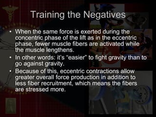 Training the Negatives When the same force is exerted during the concentric phase of the lift as in the eccentric phase, fewer muscle fibers are activated while the muscle lengthens. In other words: it’s “easier” to fight gravity than to go against gravity. Because of this, eccentric contractions allow greater overall force production in addition to less fiber recruitment, which means the fibers are stressed more.  