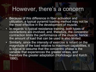 However, there’s a concern Because of this difference in fiber activation and utilization, a typical pyramid loading method may not be the most effective in the development of muscle. In regards to typical resistance training, both types of contractions are involved, and, therefore, the concentric contraction limits the performance of the muscle; hence the amount of load that can be used is also limited.  Similarly, since the intensity of exercise is reliant on the magnitude of the load relative to maximum capabilities, it is logical to assume that the concentric phase is the variable that experiences the greater stress, and therefore the greater adaptation (Hortobagyi and Katch 1990).  