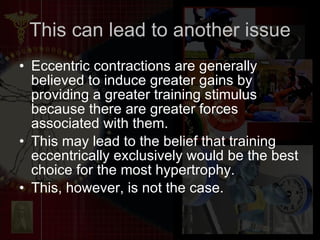 This can lead to another issue Eccentric contractions are generally believed to induce greater gains by providing a greater training stimulus because there are greater forces associated with them.  This may lead to the belief that training eccentrically exclusively would be the best choice for the most hypertrophy.  This, however, is not the case.  