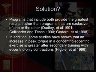 Programs that include both provide the greatest results, rather than programs that are exclusive of one or the other (Dudley, et al 1991; Colliander and Tesch 1990; Godard, et al 1998). In addition, some studies have shown that an increase in peak torque in a concentric/eccentric exercise is greater after secondary training with eccentric-only contractions (Higbie, et al 1996). Solution? 
