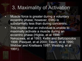 3. Maximality of Activation Muscle force is greater during a voluntary eccentric phase; however, EMG is substantially less than during concentric.  This implies that an individual is unable to maximally activate a muscle during an eccentric phase (Higbie, et al 1996; Nakazawa, et al 1993; Kellis and Baltzopoulos 1998; Pasquet, et al 2000; Tesch, et al 1990; Webber and Kriellaars 1997; Westing, et al 1991). 