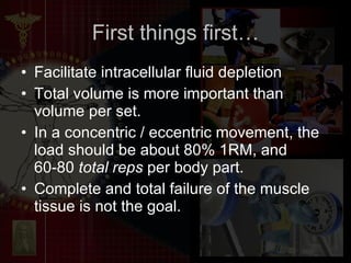 First things first… Facilitate intracellular fluid depletion Total volume is more important than volume per set.  In a concentric / eccentric movement, the load should be about 80% 1RM, and 60-80  total reps  per body part.  Complete and total failure of the muscle tissue is not the goal. 
