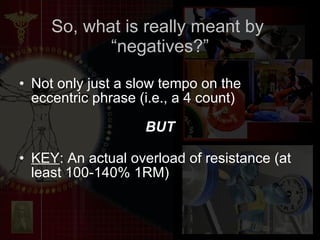 So, what is really meant by  “negatives?” Not only just a slow tempo on the eccentric phrase (i.e., a 4 count) BUT KEY : An actual overload of resistance (at least 100-140% 1RM) 