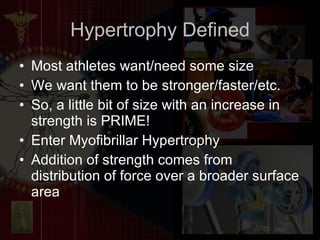 Hypertrophy Defined Most athletes want/need some size We want them to be stronger/faster/etc. So, a little bit of size with an increase in strength is PRIME! Enter Myofibrillar Hypertrophy Addition of strength comes from distribution of force over a broader surface area 