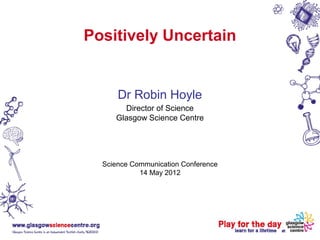 Positively Uncertain


      Dr Robin Hoyle
       Director of Science
     Glasgow Science Centre




  Science Communication Conference
            14 May 2012
 