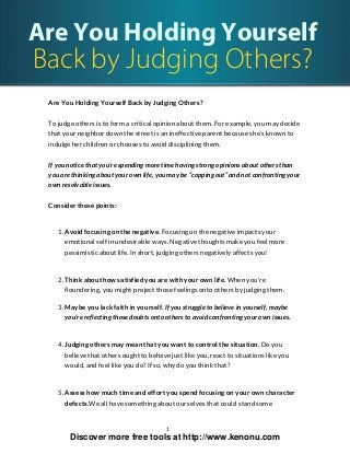 Are You Holding Yourself
Back by Judging Others?
Are You Holding Yourself Back by Judging Others?
To judge others is to form a critical opinion about them. For example, you may decide
that your neighbor down the street is an ineffective parent because she’s known to
indulge her children or chooses to avoid disciplining them.
If you notice that you’re spending more time having strong opinions about others than
you are thinking about your own life, you may be “copping out” and not confronting your
own resolvable issues.
Consider these points:
1. Avoid focusing on the negative. Focusing on the negative impacts your
emotional self in undesirable ways. Negative thoughts make you feel more
pessimistic about life. In short, judging others negatively affects you!
2. Think about how satisfied you are with your own life. When you’re
floundering, you might project those feelings onto others by judging them.
3. Maybe you lack faith in yourself. If you struggle to believe in yourself, maybe
you’re reflecting those doubts onto others to avoid confronting your own issues.
4. Judging others may mean that you want to control the situation. Do you
believe that others ought to behave just like you, react to situations like you
would, and feel like you do? If so, why do you think that?
5. Assess how much time and effort you spend focusing on your own character
defects.We all have something about ourselves that could stand some
1
Discover more free tools at http://www.kenonu.com
 