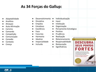 Título do Slide
Máximo de 2 linhas
As 34 Forças do Gallup:
● Adaptabilidade
● Analítico
● Ativaçao
● Auto-Afirmação
● Carisma
● Comando
● Competição
● Comunicação
● Conexão
● Contexto
● Crença
● Desenvolvimento
● Disciplina
● Empatia
● Estudioso
● Excelência
● Foco
● Futurista
● Harmonia
● Ideativo
● Imparcialidade
● Inclusão
● Individualização
● Input
● Intelecção
● Organização
● Pensamento Estratégico
● Positivo
● Prudência
● Realização
● Relacionamento
● Responsabilidade
● Restauração
● Significância.
 