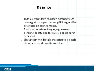 Título do Slide
Máximo de 2 linhas
Desafios
1. Todo dia você deve ensinar e aprender algo
com alguém e expressar em público gratidão
pela troca de conhecimento.
2. A cada acontecimento que julgue ruim,
pensar 3 oportunidades que ele possa gerar
para você.
3. Elogiar com mindset de crescimento e a cada
dia ser melhor do no dia anterior.
 