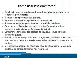 Título do Slide
Máximo de 2 linhas
Como usar isso em times?
1. Coach individual com cada membro do time. Mapear motivadores e
saber seus pontos fortes.
2. Mapear as competências das equipes.
3. Entender o propósito ou problema a ser resolvido.
4. Apresentar a equipe quem é cada um a nível de fortalezas.
5. Cada membro da equipe será anjo de outro (Se preocupará em
conhecer e potencializar às fortalezas do outro).
6. Combinar as fortalezas das pessoas da equipe, ao invés de tentar
corrigir fraquezas.
7. Gameficação para adquirir hábitos de agradecer, colaborar e focar em
procurar, reconhecer e potencializar os talentos de outros membros da
equipe.
8. Métricas de resultados de eficiência, eficácia e financeiro. Impacto da
mudança de comportamentos nos resultados.
 