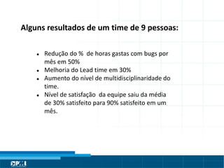 Título do Slide
Máximo de 2 linhasAlguns resultados de um time de 9 pessoas:
● Redução do % de horas gastas com bugs por
mês em 50%
● Melhoria do Lead time em 30%
● Aumento do nível de multidisciplinaridade do
time.
● Nível de satisfação da equipe saiu da média
de 30% satisfeito para 90% satisfeito em um
mês.
 