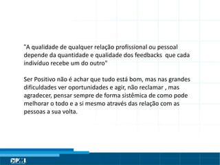 Título do Slide
Máximo de 2 linhas
“A qualidade de qualquer relação profissional ou pessoal
depende da quantidade e qualidade dos feedbacks que cada
indivíduo recebe um do outro"
Ser Positivo não é achar que tudo está bom, mas nas grandes
dificuldades ver oportunidades e agir, não reclamar , mas
agradecer, pensar sempre de forma sistêmica de como pode
melhorar o todo e a si mesmo através das relação com as
pessoas a sua volta.
 