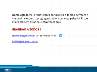 Título do Slide
Máximo de 2 linhas
Quero agradecer a todos vocês por investir o tempo de vocês e
me ouvir e espero ter agregado valor com essa palestra. Estou
muito feliz em estar hoje com vocês aqui !
GRATIDÃO A TODOS !
ariamaralt@gmail.com - Ari do Amaral Torres
Ari.filho@locaweb.com.br
 