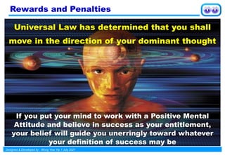 Designed & Developed by : Wong Yew Yip 1 July 2021
Universal Law has determined that you shall
move in the direction of your dominant thought
If you put your mind to work with a Positive Mental
Attitude and believe in success as your entitlement,
your belief will guide you unerringly toward whatever
your definition of success may be
Rewards and Penalties
 