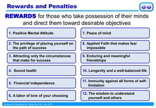 Designed & Developed by : Wong Yew Yip 1 July 2021
REWARDS for those who take possession of their minds
and direct them toward desirable objectives
1. Positive Mental Attitude
2. The privilege of placing yourself on
the path of success
3. Attracting only the circumstances
that make for success
4. Sound health
5. Financial independence
6. A labor of love of your choosing
7. Peace of mind
8. Applied Faith that makes fear
impossible
9. Enduring and meaningful
friendships
10. Longevity and a well-balanced life
11. Immunity against all forms of self-
limitation
12. The wisdom to understand
yourself and others
Rewards and Penalties
 