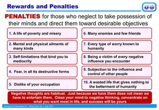 Designed & Developed by : Wong Yew Yip 1 July 2021
PENALTIES for those who neglect to take possession of
their minds and direct them toward desirable objectives
1. A life of poverty and misery
2. Mental and physical ailments of
many kinds
3. Self-limitations that bind you to
mediocrity
4. Fear, in all its destructive forms
5. Dislike of your occupation
6. Many enemies and few friends
7. Every type of worry known to
humanity
8. Being a victim of every negative
influence you encounter
9. Subjection to the influence and
control of other people
10. A wasted life that gives nothing to
the betterment of humanity
Negative thoughts are habitual. Just because we have them does not mean we
have to entertain them. Close your mind to negative thinking, concentrate on
what you want most in life, and success will be yours
Rewards and Penalties
 