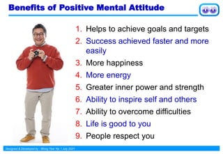 Designed & Developed by : Wong Yew Yip 1 July 2021
Benefits of Positive Mental Attitude
1. Helps to achieve goals and targets
2. Success achieved faster and more
easily
3. More happiness
4. More energy
5. Greater inner power and strength
6. Ability to inspire self and others
7. Ability to overcome difficulties
8. Life is good to you
9. People respect you
 