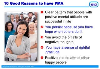 Designed & Developed by : Wong Yew Yip 1 July 2021
10 Good Reasons to have PMA
 Clear pattern that people with
positive mental attitude are
successful in life
 You persist because you have
hope when others don’t
 You avoid the pitfalls of
negative thoughts
 You have a sense of rightful
gratitude
 Positive people attract other
happy people
 