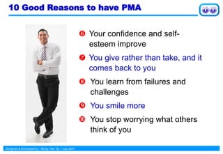 Designed & Developed by : Wong Yew Yip 1 July 2021
10 Good Reasons to have PMA
 Your confidence and self-
esteem improve
 You give rather than take, and it
comes back to you
 You learn from failures and
challenges
 You smile more
 You stop worrying what others
think of you
 