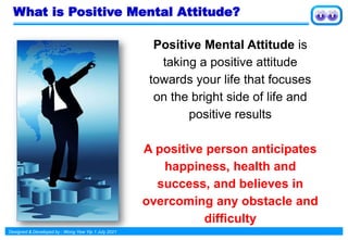 Designed & Developed by : Wong Yew Yip 1 July 2021
What is Positive Mental Attitude?
Positive Mental Attitude is
taking a positive attitude
towards your life that focuses
on the bright side of life and
positive results
A positive person anticipates
happiness, health and
success, and believes in
overcoming any obstacle and
difficulty
 
