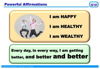 Designed & Developed by : Wong Yew Yip 1 July 2021
Powerful Affirmations
I am HAPPY
I am HEALTHY
I am WEALTHY
Every day, in every way, I am getting
better, and better and better
 