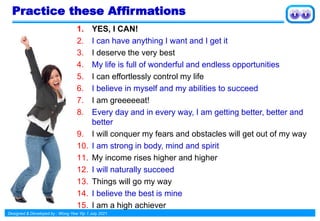 Designed & Developed by : Wong Yew Yip 1 July 2021
Practice these Affirmations
1. YES, I CAN!
2. I can have anything I want and I get it
3. I deserve the very best
4. My life is full of wonderful and endless opportunities
5. I can effortlessly control my life
6. I believe in myself and my abilities to succeed
7. I am greeeeeat!
8. Every day and in every way, I am getting better, better and
better
9. I will conquer my fears and obstacles will get out of my way
10. I am strong in body, mind and spirit
11. My income rises higher and higher
12. I will naturally succeed
13. Things will go my way
14. I believe the best is mine
15. I am a high achiever
 