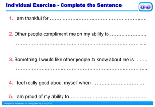 Designed & Developed by : Wong Yew Yip 1 July 2021
Individual Exercise - Complete the Sentence
1. I am thankful for …………………………………………………….
2. Other people compliment me on my ability to …………………..
……………………………………………………………………......
3. Something I would like other people to know about me is ……..
………………………………………………………………………...
4. I feel really good about myself when …………………………….
5. I am proud of my ability to …………………………………………
 