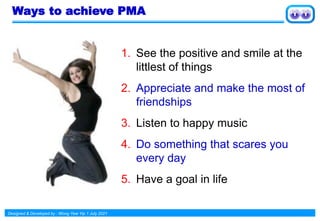 Designed & Developed by : Wong Yew Yip 1 July 2021
Ways to achieve PMA
1. See the positive and smile at the
littlest of things
2. Appreciate and make the most of
friendships
3. Listen to happy music
4. Do something that scares you
every day
5. Have a goal in life
 