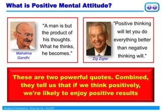 Designed & Developed by : Wong Yew Yip 1 July 2021
What is Positive Mental Attitude?
"Positive thinking
will let you do
everything better
than negative
thinking will."
"A man is but
the product of
his thoughts.
What he thinks,
he becomes."
These are two powerful quotes. Combined,
they tell us that if we think positively,
we're likely to enjoy positive results
Mahatma
Gandhi Zig Ziglar
 