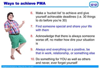 Designed & Developed by : Wong Yew Yip 1 July 2021
Ways to achieve PMA
6. Make a ‘bucket list’ to achieve and give
yourself achievable deadlines (i.e. 30 things
to do before you’re 30)
7. Find someone special and share your life
with them
8. Acknowledge that there is always someone
worse off, no matter how dire your situation
is
9. Always end everything on a positive, be
that in work, relationship, or something else
10. Do something for YOU as well as others
and never, ever forget yourself
 